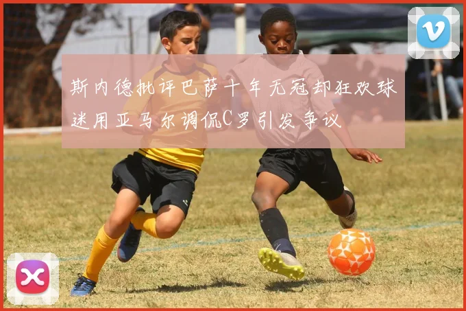 斯内德批评巴萨十年无冠却狂欢球迷用亚马尔调侃C罗引发争议