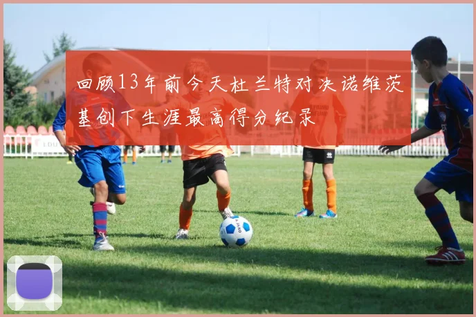 回顾13年前今天杜兰特对决诺维茨基创下生涯最高得分纪录