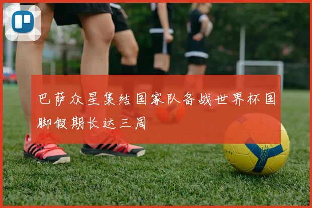 巴萨众星集结国家队备战世界杯国脚假期长达三周