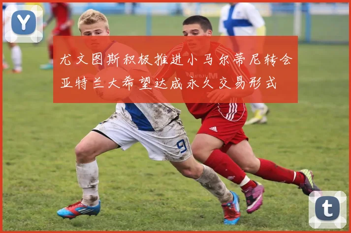 尤文图斯积极推进小马尔蒂尼转会亚特兰大希望达成永久交易形式