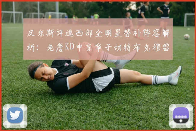 皮尔斯评选西部全明星替补阵容解析：老詹KD申京华子切特布克穆雷的实力对比