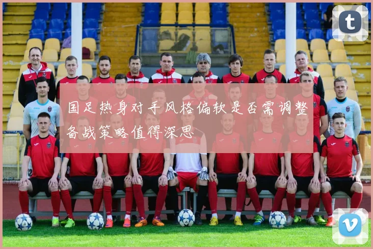国足热身对手风格偏软是否需调整备战策略值得深思