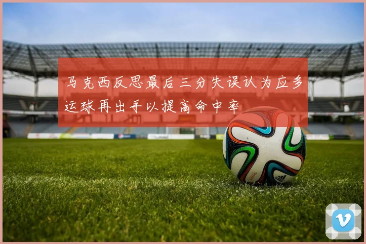 马克西反思最后三分失误认为应多运球再出手以提高命中率
