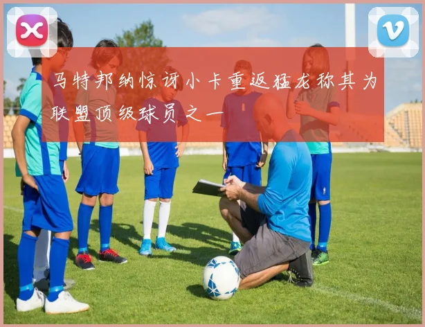 马特邦纳惊讶小卡重返猛龙称其为联盟顶级球员之一