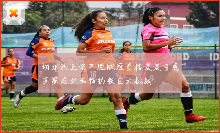 切尔西五场不胜欧冠资格岌岌可危罗塞尼尔面临执教巨大挑战