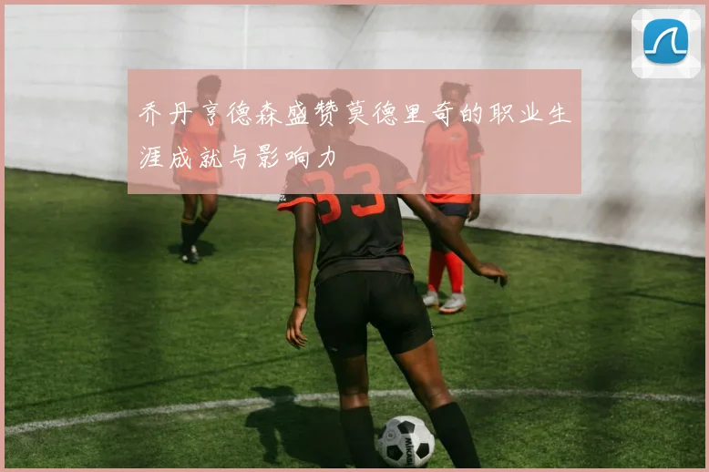 乔丹亨德森盛赞莫德里奇的职业生涯成就与影响力