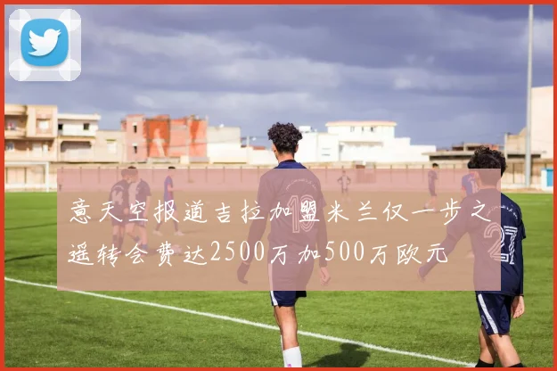 意天空报道吉拉加盟米兰仅一步之遥转会费达2500万加500万欧元