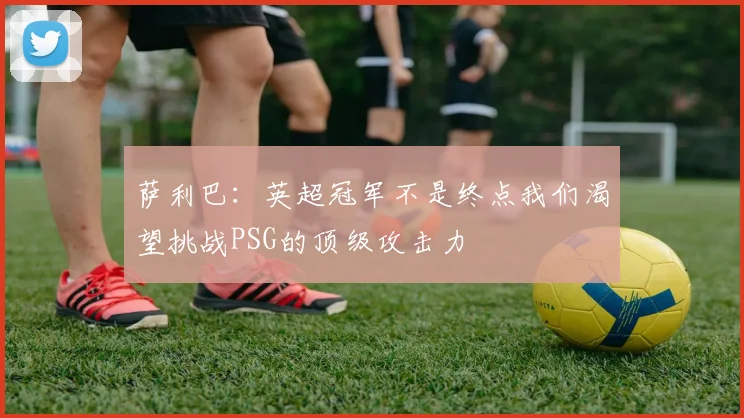萨利巴：英超冠军不是终点我们渴望挑战PSG的顶级攻击力
