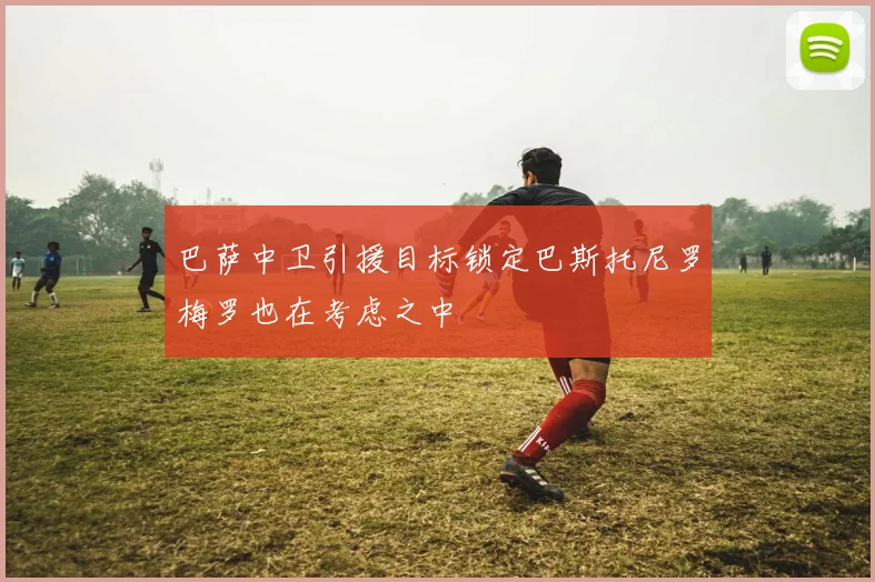 巴萨中卫引援目标锁定巴斯托尼罗梅罗也在考虑之中