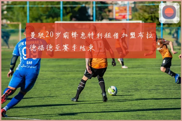 曼联20岁前锋惠特利租借加盟布拉德福德至赛季结束