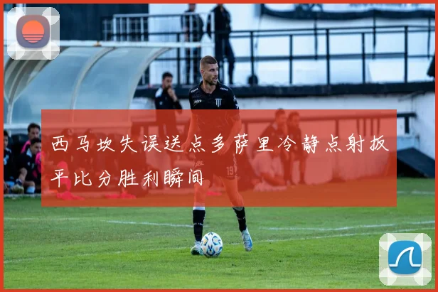 西马坎失误送点多萨里冷静点射扳平比分胜利瞬间