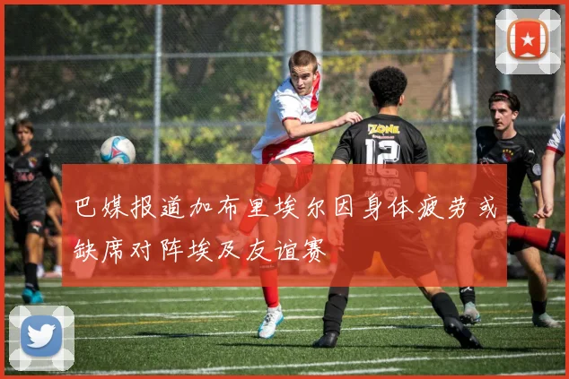 巴媒报道加布里埃尔因身体疲劳或缺席对阵埃及友谊赛