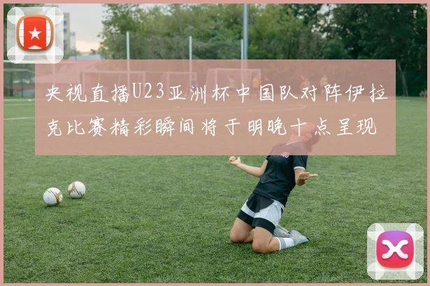 央视直播U23亚洲杯中国队对阵伊拉克比赛精彩瞬间将于明晚十点呈现