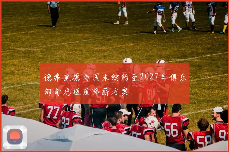 德弗里愿与国米续约至2027年俱乐部考虑适度降薪方案