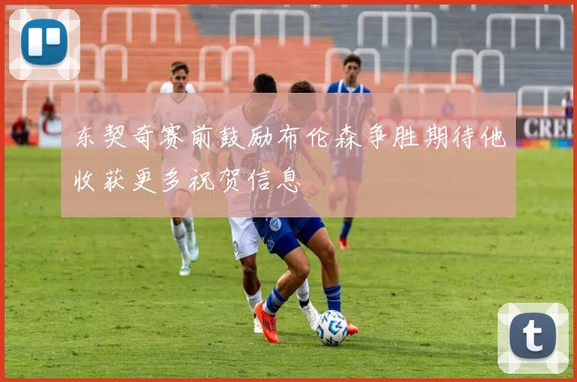 东契奇赛前鼓励布伦森争胜期待他收获更多祝贺信息