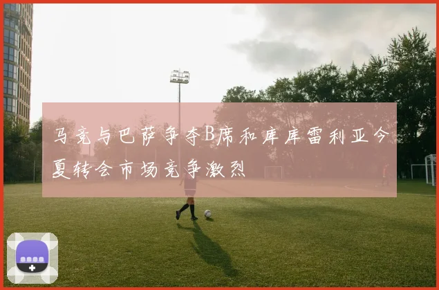 马竞与巴萨争夺B席和库库雷利亚今夏转会市场竞争激烈