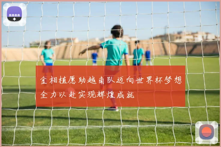金相植愿助越南队迈向世界杯梦想全力以赴实现辉煌成就