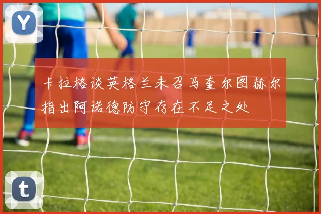 卡拉格谈英格兰未召马奎尔图赫尔指出阿诺德防守存在不足之处