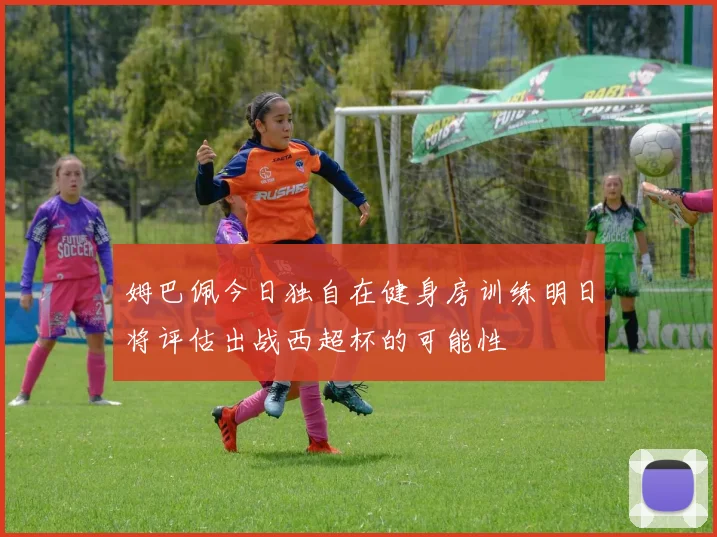 姆巴佩今日独自在健身房训练明日将评估出战西超杯的可能性