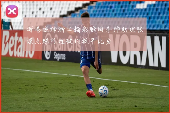 海港逆转浙江精彩瞬间李帅助攻张源点球附近破门扳平比分