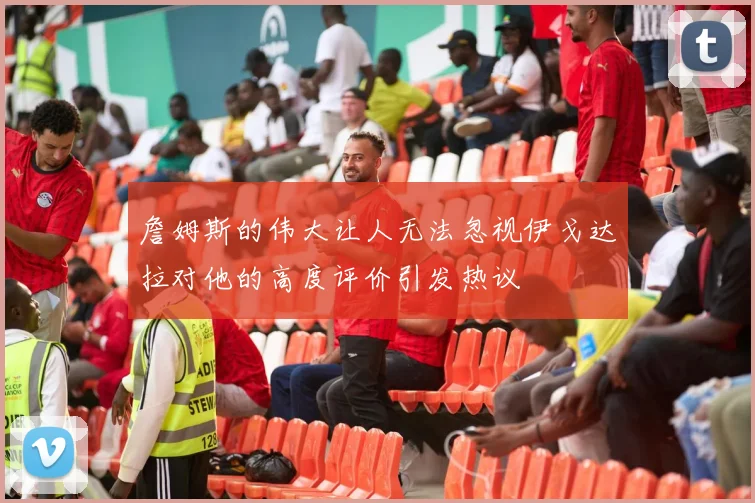 詹姆斯的伟大让人无法忽视伊戈达拉对他的高度评价引发热议