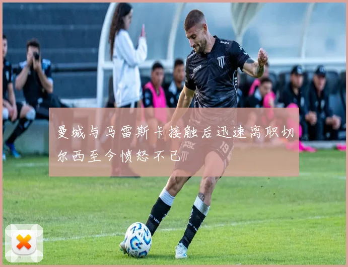 曼城与马雷斯卡接触后迅速离职切尔西至今愤怒不已