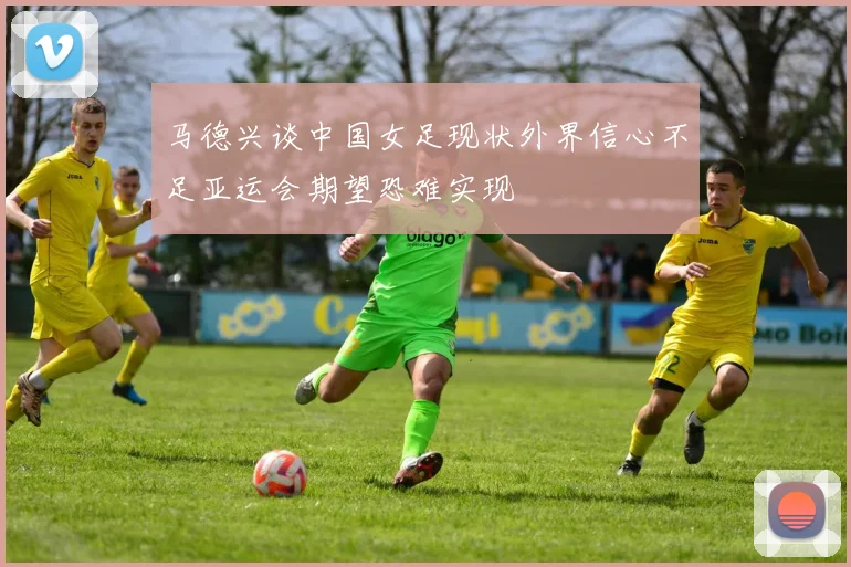 马德兴谈中国女足现状外界信心不足亚运会期望恐难实现
