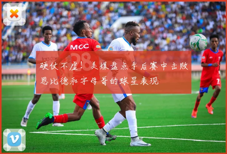 硬仗不虚！美媒盘点季后赛中击败恩比德和字母哥的球星表现
